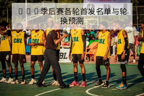CBA季后赛各轮首发名单与轮换预测