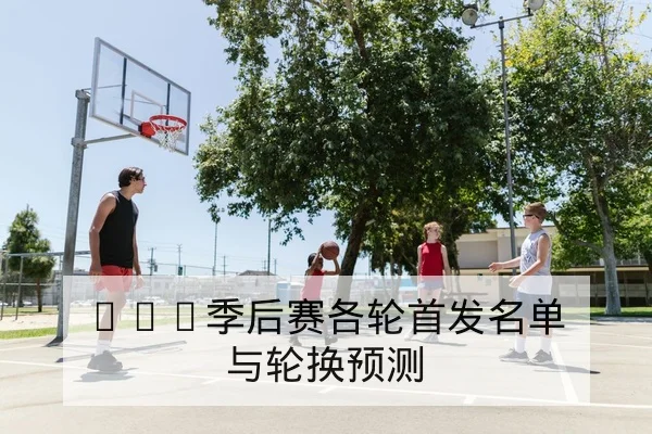 CBA季后赛各轮首发名单与轮换预测