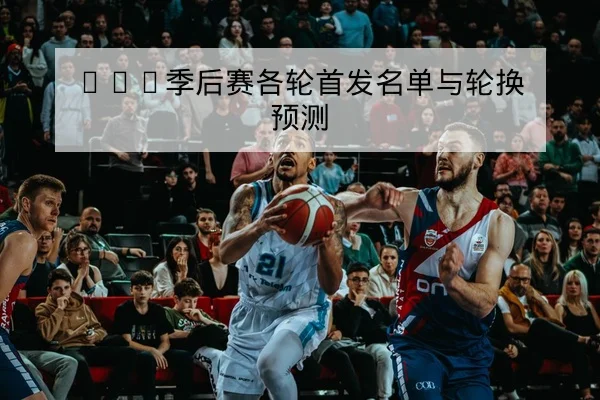 CBA季后赛各轮首发名单与轮换预测